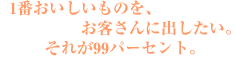 1番おいしいものを、お客さんに出したい。それが99パーセント。