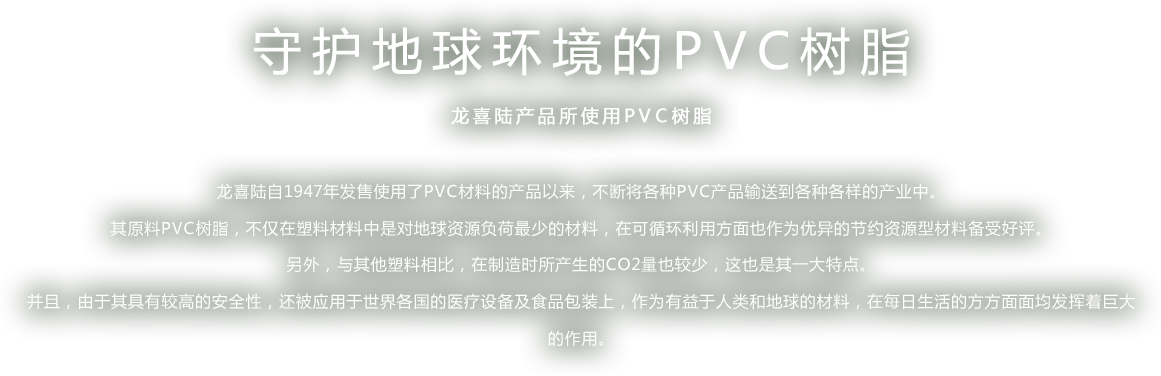 守护地球环境的PVC树脂 - 龙喜陆产品所使用PVC树脂 - 龙喜陆自1947年发售使用了PVC材料的产品以来，不断将各种PVC产品输送到各种各样的产业中。 其原料PVC树脂，不仅在塑料材料中是对地球资源负荷最少的材料，在可循环利用方面也作为优异的节约资源型材料备受好评。 另外，与其他塑料相比，在制造时所产生的CO2量也较少，这也是其一大特点。 并且，由于其具有较高的安全性，还被应用于世界各国的医疗设备及食品包装上，作为有益于人类和地球的材料，在每日生活的方方面面均发挥着巨大的作用。