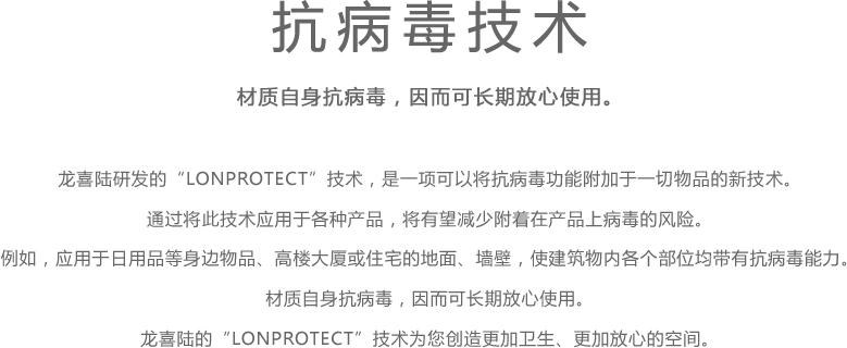 抗病毒技术 - 材质自身抗病毒，因而可长期放心使用。 - 龙喜陆研发的“LONPROTECT”技术，是一项可以将抗病毒功能附加于一切物品的新技术。 通过将此技术应用于各种产品，将有望减少附着在产品上病毒的风险。 例如，应用于日用品等身边物品、高楼大厦或住宅的地面、墙壁，使建筑物内各个部位均带有抗病毒能力。 材质自身抗病毒，因而可长期放心使用。 龙喜陆的“LONPROTECT”技术为您创造更加卫生、更加放心的空间。