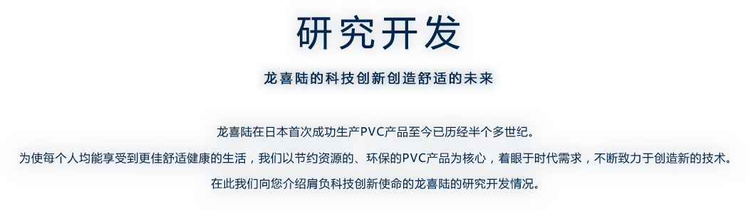 研究开发　-　龙喜陆的科技创新创造舒适的未来　-　龙喜陆在日本首次成功生产PVC产品至今已历经半个多世纪。 为使每个人均能享受到更佳舒适健康的生活，我们以节约资源的、环保的PVC产品为核心，着眼于时代需求，不断致力于创造新的技术。 在此我们向您介绍肩负科技创新使命的龙喜陆的研究开发情况。
