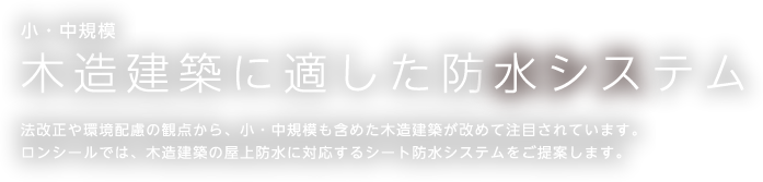 木造建築に適した防水システム　法改正や環境配慮の観点から、小・中規模も含めた木造建築が改めて注目されています。ロンシールではは、木造建築の屋上防水に対応するシート防水システムをご提案します。