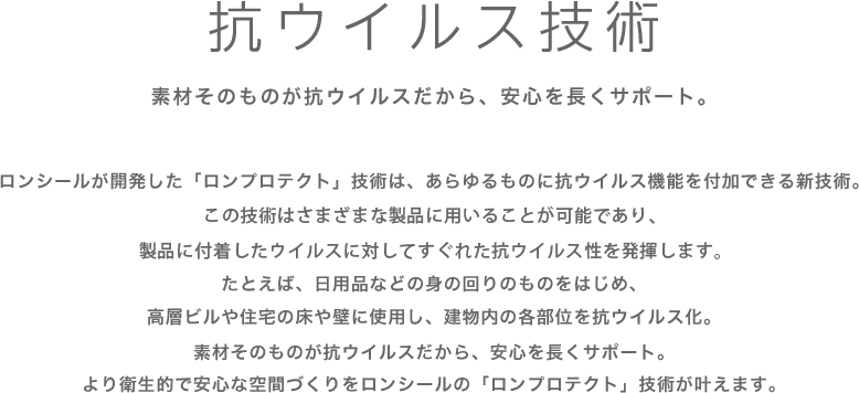 ロンシールが開発した「ロンプロテクト」技術は、あらゆるものに抗ウイルス機能を付加できる新技術。      この技術をさまざまな製品に用いることで、製品に付着したウイルスリスクの低減効果が期待できます。      たとえば、日用品などの身の回りのものをはじめ、高層ビルや住宅の床や壁に使用し、建物内の各部位を抗ウイルス化。素材そのものが抗ウイルスだから、安心を長くサポート。より衛生的で安心な空間づくりをロンシールの「ロンプロテクト」技術が叶えます。