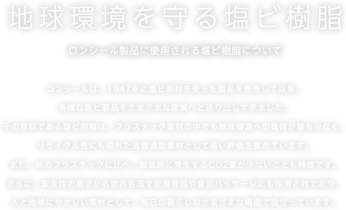 地球環境を守る塩ビ樹脂 ロンシール製品に使用される塩ビ樹脂について ロンシールは、1947年に塩ビ素材を使った製品を発売して以来、多様な塩ビ製品をさまざまな産業へと送り出してきました。その原料である塩ビ樹脂は、プラスチック素材の中でも地球資源への負荷が最も少なく、リサイクル性にも優れた省資源型素材として高い評価を集めています。また、他のプラスチックに比べ、製造時に発生するCO2量が少ないことも特徴です。さらに、安全性の高さから世界各国で医療機器や食品パッケージにも採用されており、人と地球にやさしい素材として、毎日の暮らしのさまざまな場面で役立っています。