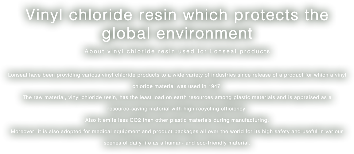 Vinyl chloride resin which protects the global environment/About vinyl chloride resin used for Lonseal products/Lonseal have been providing various vinyl chloride products to a wide variety of industries since release of a product for which a vinyl chloride material was used in 1947. The raw material, vinyl chloride resin, has the least load on earth resources among plastic materials and is appraised as a resource-saving material with high recycling efficiency. Also it emits less CO2 than other plastic materials during manufacturing. Moreover, it is also adopted for medical equipment and product packages all over the world for its high safety and useful in various scenes of daily life as a human- and eco-friendly material.