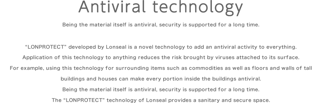 Antiviral technology/Being the material itself is antiviral, security is supported for a long time.“LONPROTECT” developed by Lonseal is a novel technology to add an antiviral activity to everything. Application of this technology to anything reduces the risk brought by viruses attached to its surface. For example, using this technology for surrounding items such as commodities as well as floors and walls of tall buildings and houses can make every portion inside the buildings antiviral. Being the material itself is antiviral, security is supported for a long time. The “LONPROTECT” technology of Lonseal provides a sanitary and secure space.
