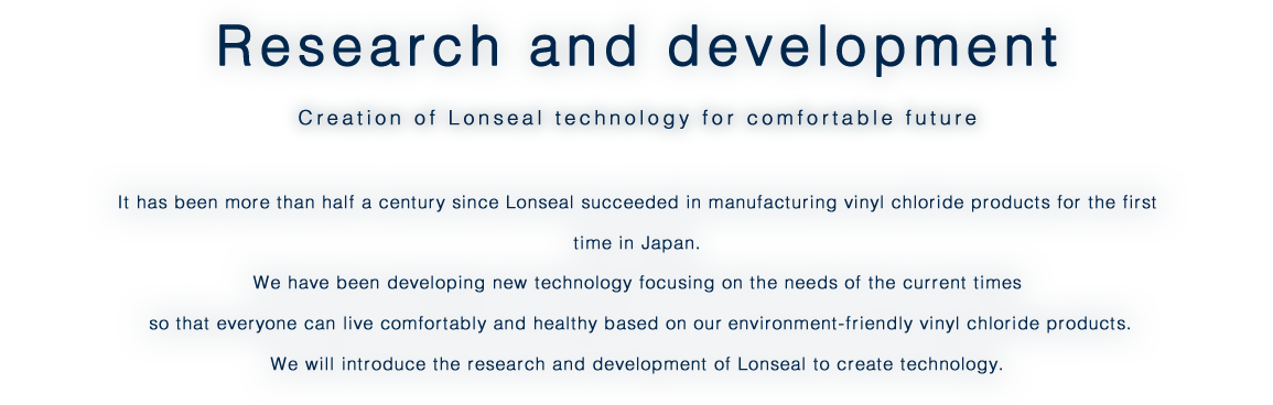 Research and development/Creation of Lonseal technology for comfortable future/It has been more than half a century since Lonseal succeeded in manufacturing vinyl chloride products for the first time in Japan. We have been developing new technology focusing on the needs of the current times  so that everyone can live comfortably and healthy based on our environment-friendly vinyl chloride products. We will introduce the research and development of Lonseal to create technology.