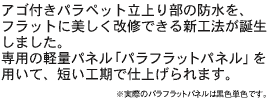 アゴ付きパラペット立上り部の防水を、フラットに美しく改修できる新工法が誕生しました。 専用の軽量パネル「パラフラットパネル」を用いて、短い工期で仕上げられます。　※実際のパラフラットパネルは黒色単色です。