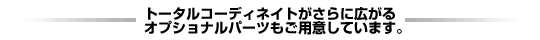 トータルコーディネイトがさらに広がるオプショナルパーツもご用意しています。