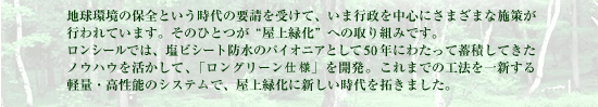 地球環境の保全という時代の要請を受けて、いま行政を中心にさまざまな施策が行われています。そのひとつが“屋上緑化”への取り組みです。ロンシールでは、塩ビシート防水のパイオニアとして40年にわたって蓄積してきたノウハウを活かして、「ロングリーン工法」を開発。これまでの工法を一新する軽量・高性能のシステムで、屋上緑化に新しい時代を拓きました。