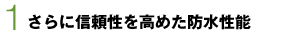 1　さらに信頼性を高めた防水性能1　さらに信頼性を高めた防水性能