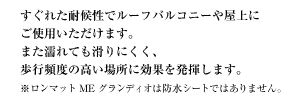 すぐれた耐候性でルーフバルコニーや屋上にご使用いただけます。 また濡れても滑りにくく、歩行頻度の高い場所に効果を発揮します。 ※ロンマットME グランディオは防水シートではありません。