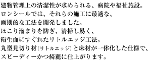 建物管理上の清潔性が求められる、病院や福祉施設。ロンシールでは、それらの施工に最適な、画期的な工法を開発しました。ほこり溜まりを防ぎ、清掃し易く、衛生面にすぐれたリトルエッジ工法。 丸型見切り材（リトルエッジ）と床材が一体化した仕様で、スピーディーかつ綺麗に仕上がります。