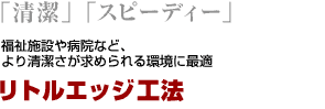 「清潔」「スピーディー」　福祉施設や病院など、より清潔さが求められる環境に最適　リトルエッジ工法