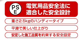 電気用品安全法に適合した安全設計　(PSE)　重さ2.5kgのハンディータイプ　安定した施工品質を約束する安全設定　平滑で美しい仕上がり