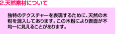 天然素材について　独特のテクスチャーを表現するために、天然の木粉を混入してあります。この木粉により表面が不均一に見えることがあります。