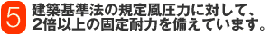 建築基準法の規定風圧力に対して、2倍以上の固定耐力を備えています。