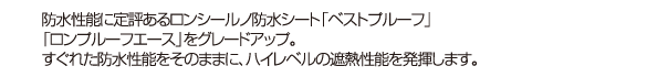 防水性能に定評あるロンシールの防水シート「ベストプルーフ」をグレードアップ。すぐれた防水性能をそのままに、ハイレベルの遮熱性能を発揮します。