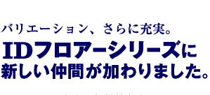 バリエーション、さらに充実。　IDフロアーシリーズに新しい仲間が加わりました。