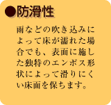 ●防滑性　雨などの吹き込みによって床が濡れた場合でも、表面に施した独特のエンボス形状によって滑りにくい床面
を保ちます。