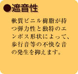 ●遮音性　軟質ビニル樹脂が持つ弾力性と独特のエンボス形状によって、歩行音等の不快な音の発生を抑えます。