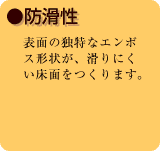 ●防滑性　表面の独特なエンボス形状が、滑りにくい床面をつくります。