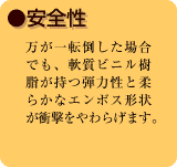 ●安全性　万が一転倒した場合でも、軟質ビニル樹脂が持つ弾力性と柔らかなエンボス形状が衝撃をやわらげます。