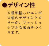 ●デザイン性　6種類揃ったエンボス柄のデザインとカラーが、ファッショナブルな床面をつくります。
