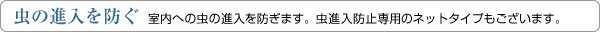 虫の進入を防ぐ　室内への虫の進入を防ぎます。虫進入防止専用のネットタイプもございます。