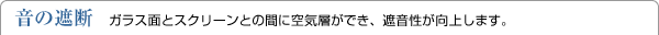 音の遮断　ガラス面とスクリーンとの間に空気層ができ、遮音性が向上します。