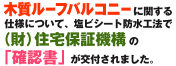 木質ルーフバルコニーに関する仕様について、塩ビシート防水工法で（財）住宅保証機構の「確認書が交付されました。