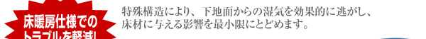 特殊構造により、下地面からの湿気を効果的に逃がし、  床材に与える影響を最小限にとどめます。