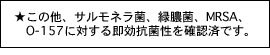 ★この他、サルモネラ菌、緑膿菌、MRSA、 　O-157に対する即効抗菌性を確認済です。