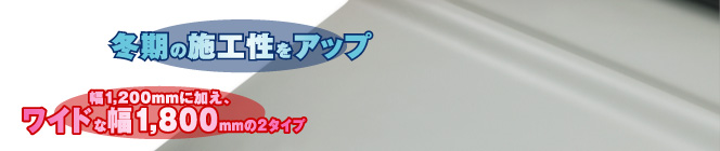 冬期の施工性をアップ　幅1,200mmに加え、ワイドな幅1,800mmの２タイプ