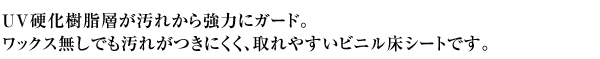 UV硬化樹脂層が汚れから強力にガード。 ワックス無しでも汚れがつきにくく、取れやすいビニル床シートです。